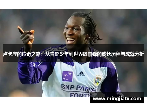 卢卡库的传奇之路：从青涩少年到世界级前锋的成长历程与成就分析